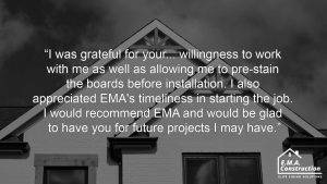 Quote from an EMA Construction customer about their James Hardie installation, ".I was grateful for your... willingness to work with me as well as allowing me to pre-stain the boards before installation. I also appreciated EMA's timeliness in starting the job. I would recommend EMA and would be glad to have you for future projects I may have."